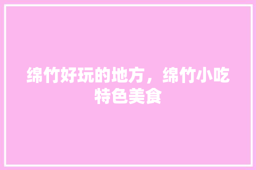 绵竹好玩的地方，绵竹小吃特色美食 绵竹好玩的地方，绵竹小吃特色美食 健康建议