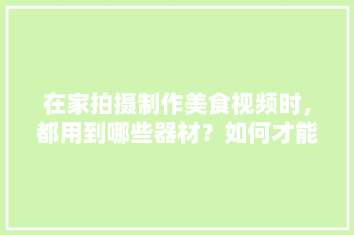 在家拍摄制作美食视频时，都用到哪些器材？如何才能拍得更好更漂亮，小吃器具 在家拍摄制作美食视频时，都用到哪些器材？如何才能拍得更好更漂亮，小吃器具 健康建议