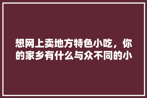 想网上卖地方特色小吃，你的家乡有什么与众不同的小吃吗，地方特色美食小吃图片 想网上卖地方特色小吃，你的家乡有什么与众不同的小吃吗，地方特色美食小吃图片 旅行资讯
