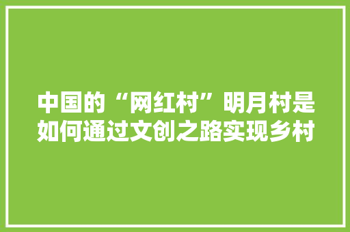 中国的“网红村”明月村是如何通过文创之路实现乡村振兴，文创 包装 中国的“网红村”明月村是如何通过文创之路实现乡村振兴，文创 包装 生活指南
