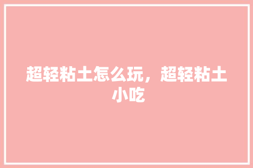 超轻粘土怎么玩，超轻粘土 小吃 超轻粘土怎么玩，超轻粘土 小吃 旅行资讯