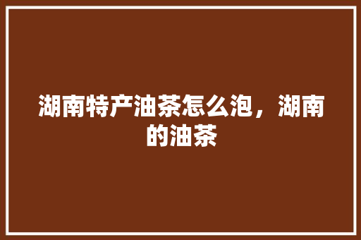 湖南特产油茶怎么泡，湖南的油茶 湖南特产油茶怎么泡，湖南的油茶 美食推荐