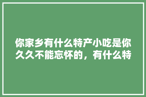 你家乡有什么特产小吃是你久久不能忘怀的，有什么特色的地方小吃 和饭店 你家乡有什么特产小吃是你久久不能忘怀的，有什么特色的地方小吃 和饭店 家居窍门