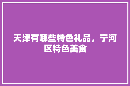天津有哪些特色礼品，宁河区特色美食 天津有哪些特色礼品，宁河区特色美食 旅行资讯