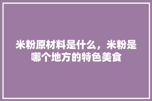 米粉原材料是什么，米粉是哪个地方的特色美食 米粉原材料是什么，米粉是哪个地方的特色美食 美食推荐