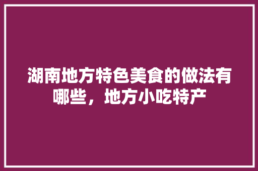 湖南地方特色美食的做法有哪些，地方小吃特产 湖南地方特色美食的做法有哪些，地方小吃特产 旅行资讯