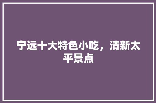 宁远十大特色小吃，清新太平景点 宁远十大特色小吃，清新太平景点 旅行资讯