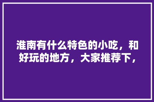 淮南有什么特色的小吃，和好玩的地方，大家推荐下，淮南有啥特色好吃的 淮南有什么特色的小吃，和好玩的地方，大家推荐下，淮南有啥特色好吃的 旅行资讯