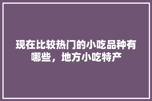 现在比较热门的小吃品种有哪些，地方小吃特产 现在比较热门的小吃品种有哪些，地方小吃特产 旅行资讯