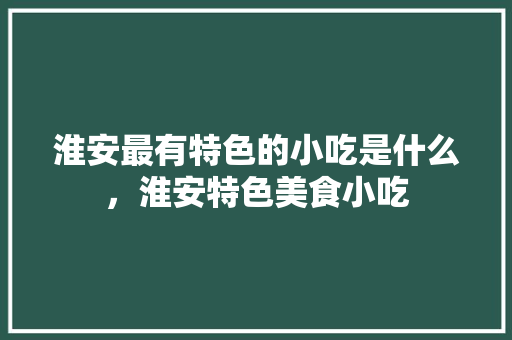 淮安最有特色的小吃是什么，淮安特色美食小吃 淮安最有特色的小吃是什么，淮安特色美食小吃 旅行资讯