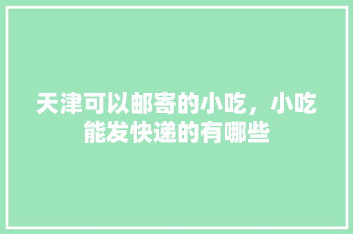 天津可以邮寄的小吃，小吃能发快递的有哪些 天津可以邮寄的小吃，小吃能发快递的有哪些 家居窍门