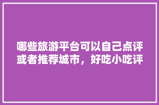 哪些旅游平台可以自己点评或者推荐城市，好吃小吃评价语 哪些旅游平台可以自己点评或者推荐城市，好吃小吃评价语 美食推荐