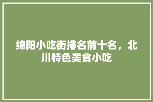绵阳小吃街排名前十名，北川特色美食小吃 绵阳小吃街排名前十名，北川特色美食小吃 旅行资讯