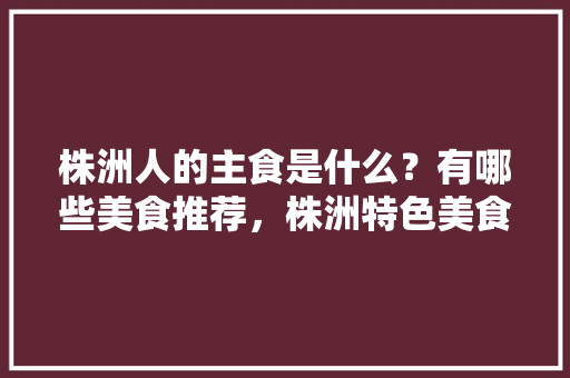 株洲人的主食是什么？有哪些美食推荐，株洲特色美食小吃 株洲人的主食是什么？有哪些美食推荐，株洲特色美食小吃 家居窍门