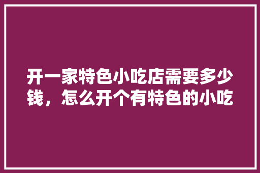 开一家特色小吃店需要多少钱，怎么开个有特色的小吃店 开一家特色小吃店需要多少钱，怎么开个有特色的小吃店 生活指南