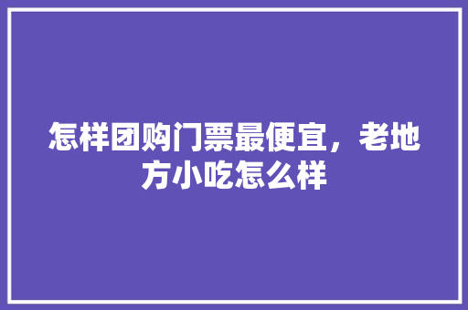 怎样团购门票最便宜，老地方小吃怎么样 怎样团购门票最便宜，老地方小吃怎么样 生活指南