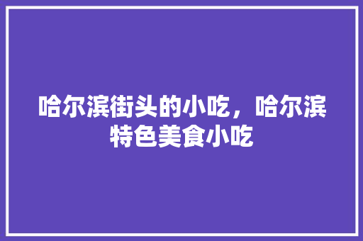 哈尔滨街头的小吃，哈尔滨特色美食小吃 哈尔滨街头的小吃，哈尔滨特色美食小吃 生活指南