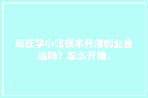 现在学小吃技术开店创业合适吗？怎么开始，