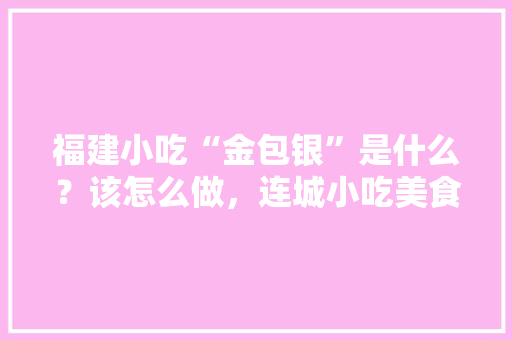 福建小吃“金包银”是什么？该怎么做，连城小吃美食在哪里? 福建小吃“金包银”是什么？该怎么做，连城小吃美食在哪里? 家居窍门