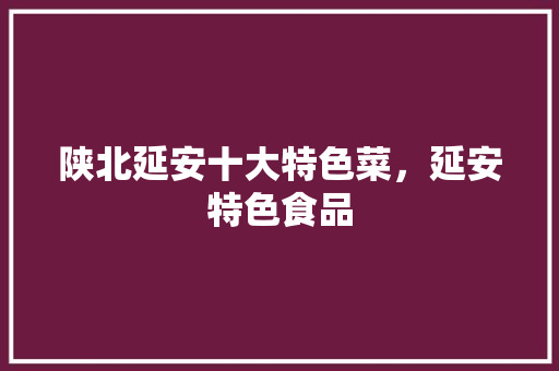 陕北延安十大特色菜，延安特色食品 陕北延安十大特色菜，延安特色食品 旅行资讯