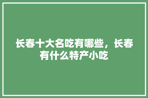 长春十大名吃有哪些，长春有什么特产小吃 长春十大名吃有哪些，长春有什么特产小吃 健康建议