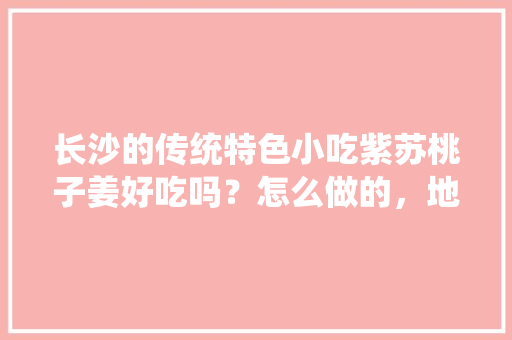 长沙的传统特色小吃紫苏桃子姜好吃吗？怎么做的，地方小吃特产 长沙的传统特色小吃紫苏桃子姜好吃吗？怎么做的，地方小吃特产 健康建议