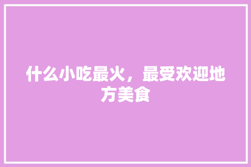 什么小吃最火，最受欢迎地方美食 什么小吃最火，最受欢迎地方美食 美食推荐