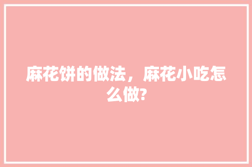麻花饼的做法，麻花小吃怎么做? 麻花饼的做法，麻花小吃怎么做? 美食推荐
