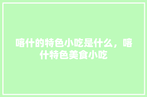喀什的特色小吃是什么，喀什特色美食小吃