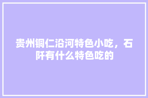 贵州铜仁沿河特色小吃，石阡有什么特色吃的 贵州铜仁沿河特色小吃，石阡有什么特色吃的 美食推荐