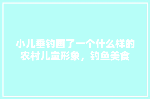 小儿垂钓画了一个什么样的农村儿童形象，钓鱼美食 小儿垂钓画了一个什么样的农村儿童形象，钓鱼美食 生活指南