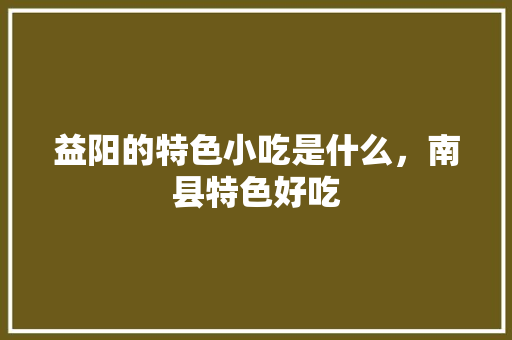 益阳的特色小吃是什么，南县特色好吃 益阳的特色小吃是什么，南县特色好吃 家居窍门