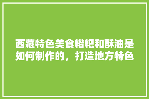 西藏特色美食糌粑和酥油是如何制作的，打造地方特色产品 西藏特色美食糌粑和酥油是如何制作的，打造地方特色产品 健康建议