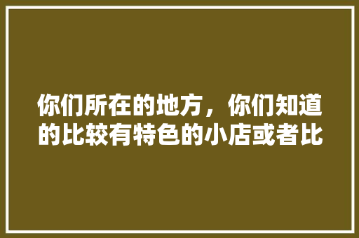 你们所在的地方，你们知道的比较有特色的小店或者比较好吃的小吃店有哪些，各地小吃特产 你们所在的地方，你们知道的比较有特色的小店或者比较好吃的小吃店有哪些，各地小吃特产 旅行资讯
