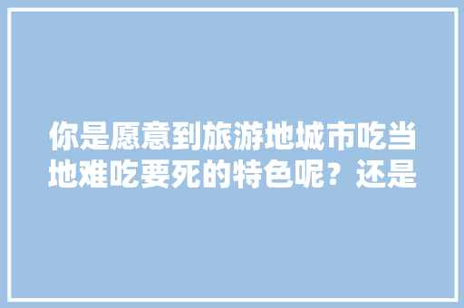你是愿意到旅游地城市吃当地难吃要死的特色呢？还是坚持吃川湘粤等流行菜，地方小吃特产 你是愿意到旅游地城市吃当地难吃要死的特色呢？还是坚持吃川湘粤等流行菜，地方小吃特产 健康建议