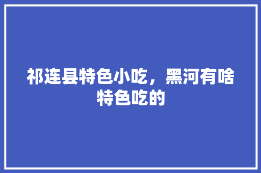 祁连县特色小吃，黑河有啥特色吃的 祁连县特色小吃，黑河有啥特色吃的 生活指南