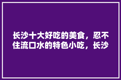 长沙十大好吃的美食，忍不住流口水的特色小吃，长沙特色美食小吃在哪里 长沙十大好吃的美食，忍不住流口水的特色小吃，长沙特色美食小吃在哪里 美食推荐