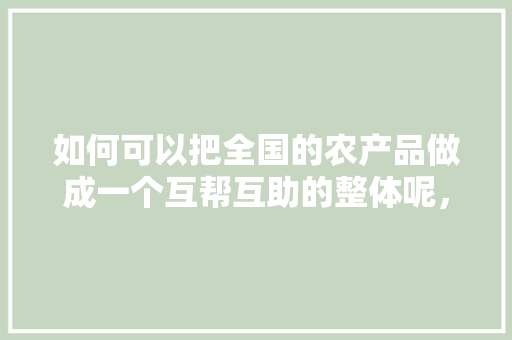 如何可以把全国的农产品做成一个互帮互助的整体呢， 如何可以把全国的农产品做成一个互帮互助的整体呢， 美食推荐