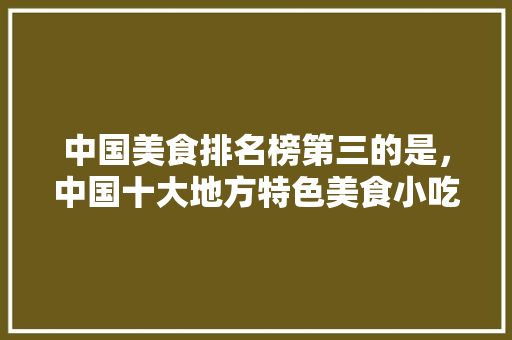 中国美食排名榜第三的是，中国十大地方特色美食小吃 中国美食排名榜第三的是，中国十大地方特色美食小吃 家居窍门