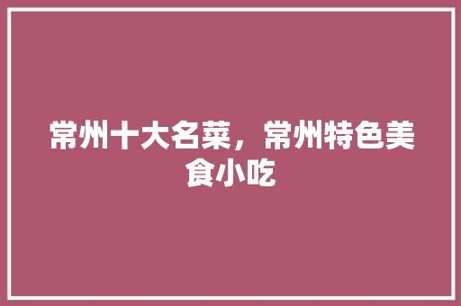 常州十大名菜，常州特色美食小吃 常州十大名菜，常州特色美食小吃 旅行资讯