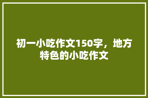 初一小吃作文150字，地方特色的小吃作文 初一小吃作文150字，地方特色的小吃作文 生活指南
