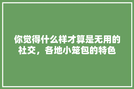 你觉得什么样才算是无用的社交，各地小笼包的特色 你觉得什么样才算是无用的社交，各地小笼包的特色 生活指南