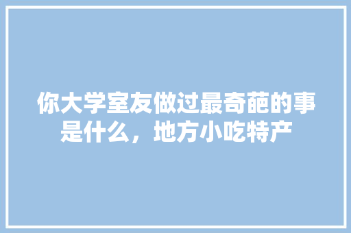 你大学室友做过最奇葩的事是什么，地方小吃特产 你大学室友做过最奇葩的事是什么，地方小吃特产 旅行资讯