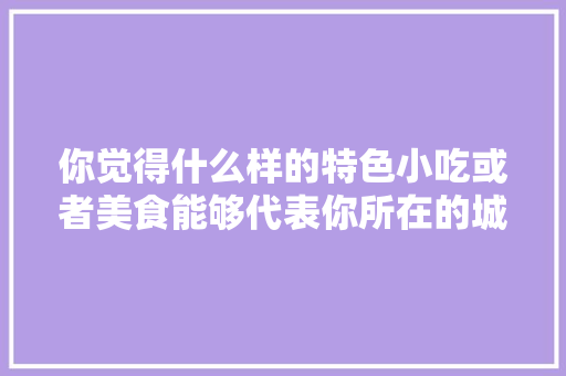 你觉得什么样的特色小吃或者美食能够代表你所在的城市，小吃名片模板 你觉得什么样的特色小吃或者美食能够代表你所在的城市，小吃名片模板 美食推荐