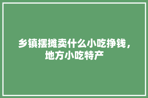 乡镇摆摊卖什么小吃挣钱，地方小吃特产 乡镇摆摊卖什么小吃挣钱，地方小吃特产 美食推荐