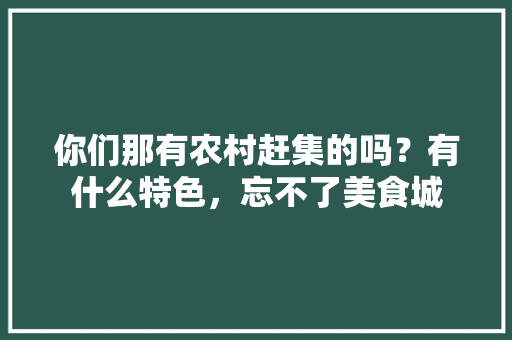 你们那有农村赶集的吗？有什么特色，忘不了美食城 你们那有农村赶集的吗？有什么特色，忘不了美食城 旅行资讯