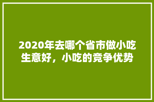 2020年去哪个省市做小吃生意好，小吃的竞争优势 2020年去哪个省市做小吃生意好，小吃的竞争优势 旅行资讯