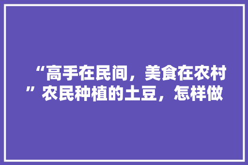 “高手在民间，美食在农村”农民种植的土豆，怎样做才最好吃呢，特色美食小吃教学视频 “高手在民间，美食在农村”农民种植的土豆，怎样做才最好吃呢，特色美食小吃教学视频 旅行资讯