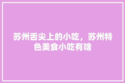 苏州舌尖上的小吃，苏州特色美食小吃有啥 苏州舌尖上的小吃，苏州特色美食小吃有啥 旅行资讯