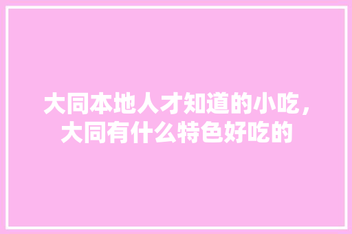 大同本地人才知道的小吃，大同有什么特色好吃的 大同本地人才知道的小吃，大同有什么特色好吃的 健康建议